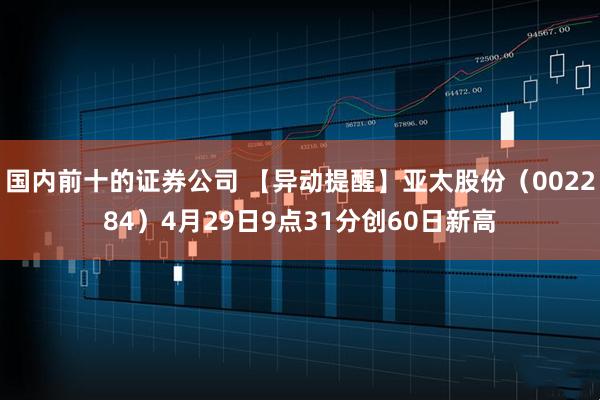 国内前十的证券公司 【异动提醒】亚太股份（002284）4月29日9点31分创60日新高