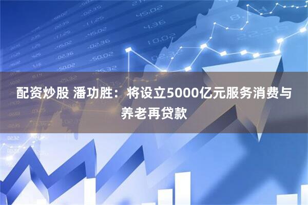 配资炒股 潘功胜：将设立5000亿元服务消费与养老再贷款