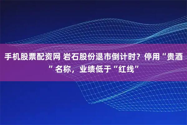 手机股票配资网 岩石股份退市倒计时？停用“贵酒”名称，业绩低于“红线”