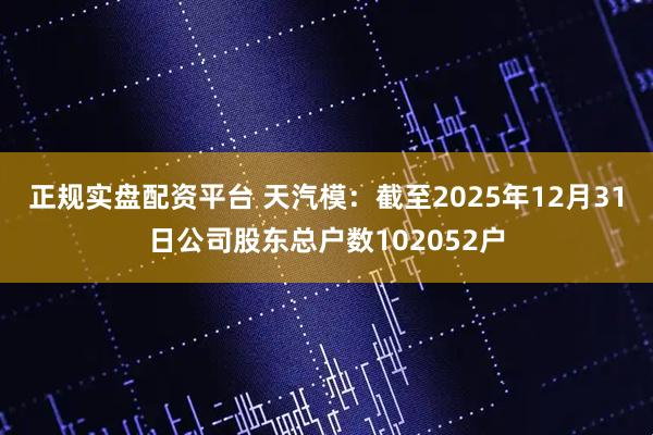 正规实盘配资平台 天汽模：截至2025年12月31日公司股东总户数102052户