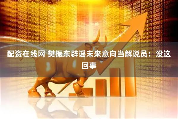 配资在线网 樊振东辟谣未来意向当解说员：没这回事
