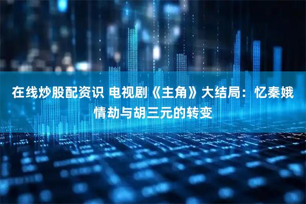 在线炒股配资识 电视剧《主角》大结局：忆秦娥情劫与胡三元的转变