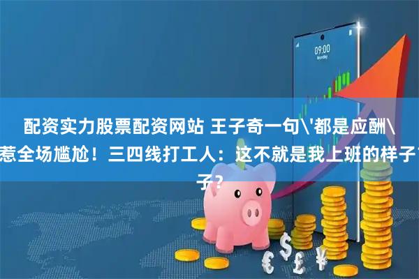配资实力股票配资网站 王子奇一句'都是应酬'惹全场尴尬！三四线打工人：这不就是我上班的样子？