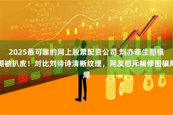 2025最可靠的网上股票配资公司 刘亦菲生图模糊被扒皮！对比刘诗诗清晰纹理，网友怒斥精修图骗局
