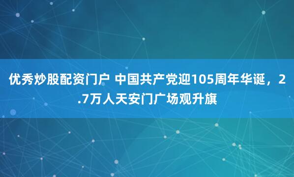 优秀炒股配资门户 中国共产党迎105周年华诞，2.7万人天安门广场观升旗