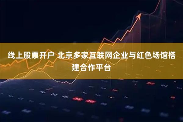 线上股票开户 北京多家互联网企业与红色场馆搭建合作平台