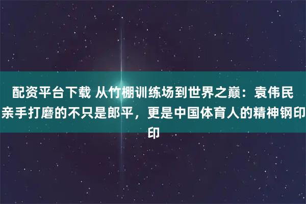 配资平台下载 从竹棚训练场到世界之巅：袁伟民亲手打磨的不只是郎平，更是中国体育人的精神钢印