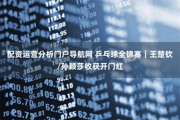 配资运营分析门户导航网 乒乓球全锦赛｜王楚钦/孙颖莎收获开门红